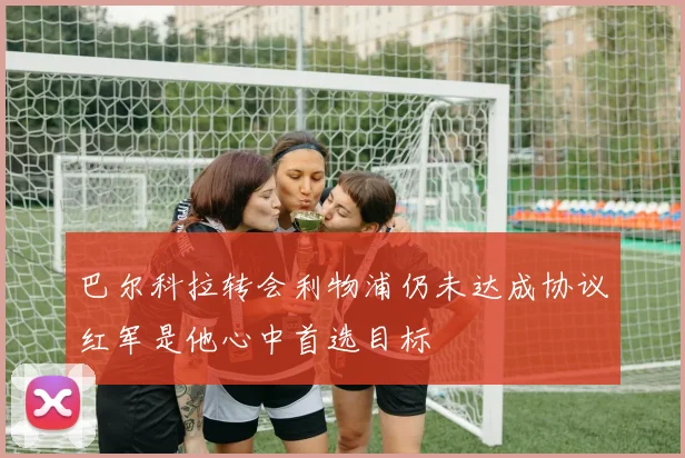 巴尔科拉转会利物浦仍未达成协议红军是他心中首选目标